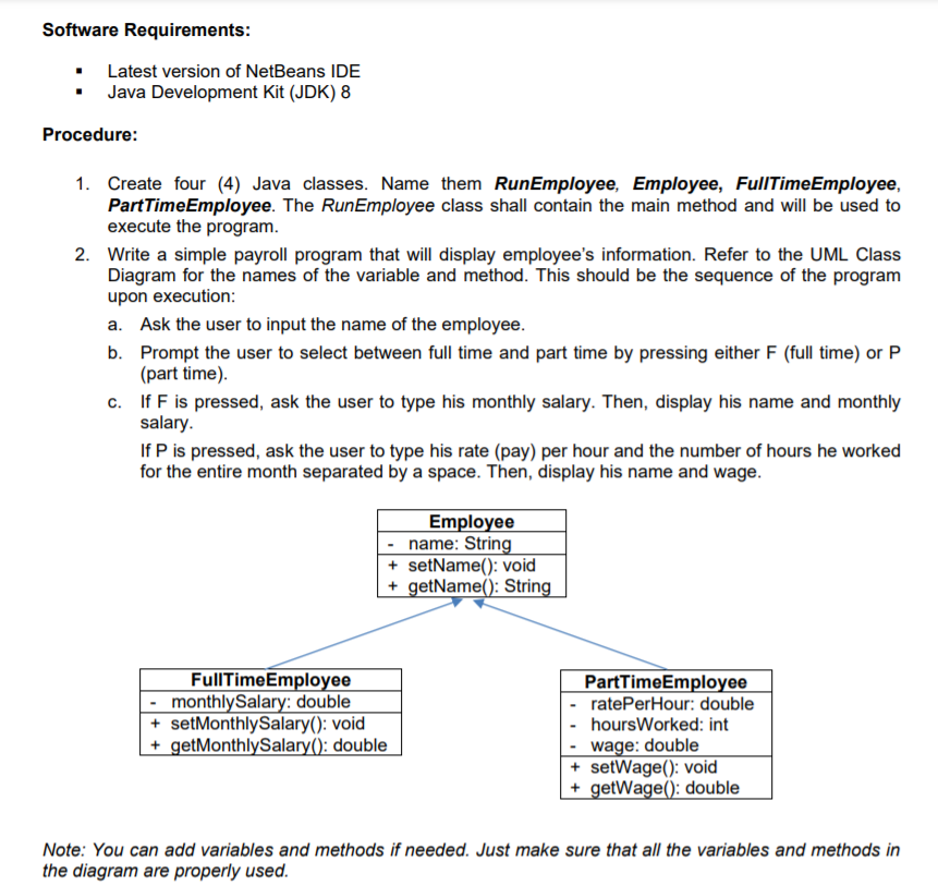 Software Requirements:
• Latest version of NetBeans IDE
• Java Development Kit (JDK) 8
Procedure:
1. Create four (4) Java classes. Name them RunEmployee, Employee, FullTimeEmployee,
PartTimeEmployee. The RunEmployee class shall contain the main method and will be used to
execute the program.
2. Write a simple payroll program that will display employee's information. Refer to the UML Class
Diagram for the names of the variable and method. This should be the sequence of the program
upon execution:
a. Ask the user to input the name of the employee.
b. Prompt the user to select between full time and part time by pressing either F (full time) or P
(part time).
c. If F is pressed, ask the user to type his monthly salary. Then, display his name and monthly
salary.
If P is pressed, ask the user to type his rate (pay) per hour and the number of hours he worked
for the entire month separated by a space. Then, display his name and wage.
Employee
- name: String
+ setName(): void
+ getName(): String
FullTimeEmployee
- monthlySalary: double
+ setMonthlySalary(): void
+ getMonthlySalary(): double
PartTimeEmployee
ratePerHour: double
hoursWorked: int
wage: double
+ setWage(): void
+ getWage(): double
Note: You can add variables and methods if needed. Just make sure that all the variables and methods in
the diagram are properly used.
