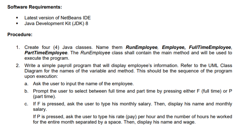 Software Requirements:
• Latest version of NetBeans IDE
• Java Development Kit (JDK) 8
Procedure:
Create four (4) Java classes. Name them RunEmployee, Employee, FullTimeEmployee,
PartTimeEmployee. The RunEmployee class shall contain the main method and will be used to
execute the program.
2. Write a simple payroll program that will display employee's information. Refer to the UML Class
Diagram for the names of the variable and method. This should be the sequence of the program
upon execution:
a. Ask the user to input the name of the employee.
b. Prompt the user to select between full time and part time by pressing either F (full time) or P
(part time).
c. If F is pressed, ask the user to type his monthly salary. Then, display his name and monthly
salary.
If P is pressed, ask the user to type his rate (pay) per hour and the number of hours he worked
for the entire month separated by a space. Then, display his name and wage.
