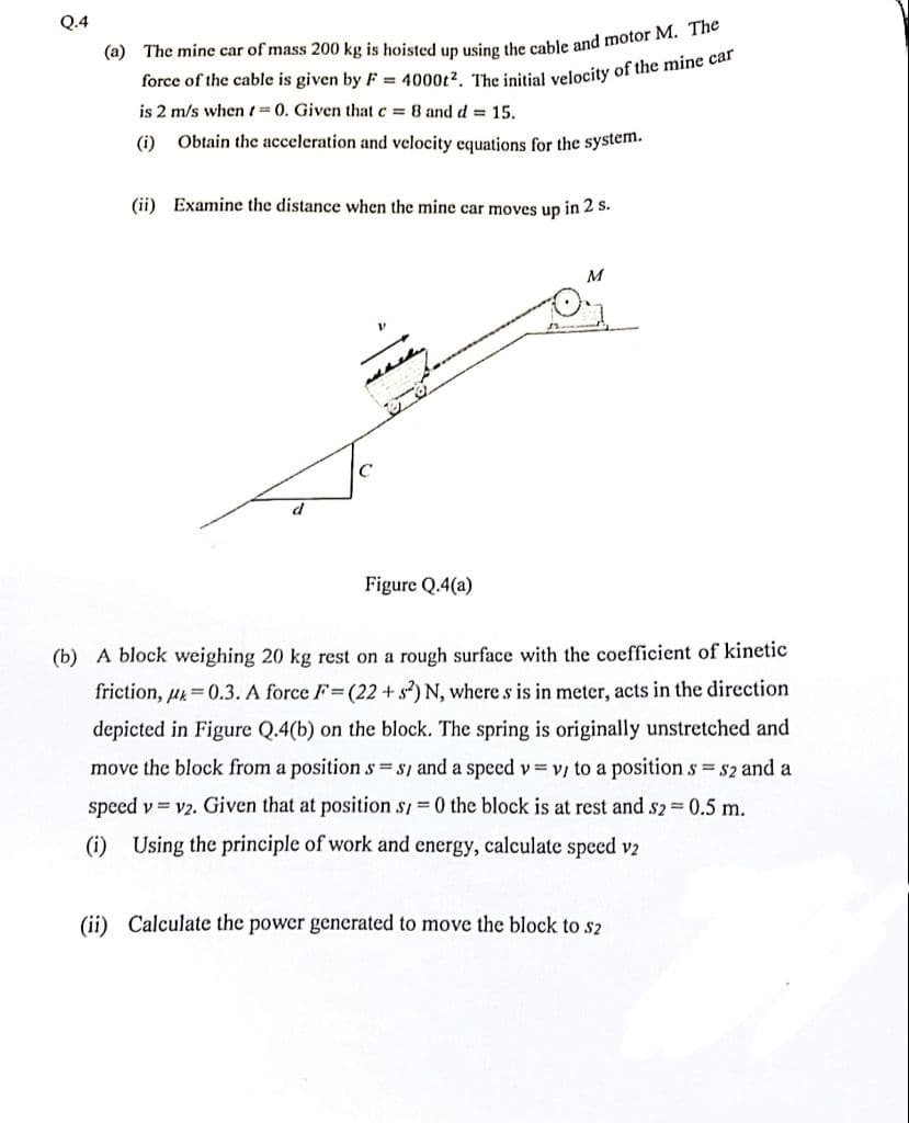 Q.4
(a) The mine car of mass 200 kg is hoisted up using the cable and motor M. The
force of the cable is given by F= 4000t2. The initial velocity of the mine car
is 2 m/s when t=0. Given that c = 8 and d = 15.
(i)
Obtain the acceleration and velocity equations for the system.
(ii) Examine the distance when the mine car moves up in 2 s.
early
C
Figure Q.4(a)
M
(b) A block weighing 20 kg rest on a rough surface with the coefficient of kinetic
friction, p=0.3. A force F=(22+ s2) N, where s is in meter, acts in the direction
depicted in Figure Q.4(b) on the block. The spring is originally unstretched and
move the block from a position s=s, and a speed v=v/ to a position s = $2 and a
speed v=v2. Given that at position s/=0 the block is at rest and s2 = 0.5 m.
(i) Using the principle of work and energy, calculate speed v2
(ii) Calculate the power generated to move the block to s2