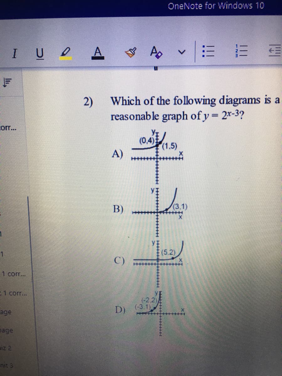 OneNote for Windows 10
IU A
A
2)
Which of the following diagrams is a
reasonable graph of y = 2x-3?
corr...
(0,4)
(1,5)
A)
B)
(3.1)
(6.2)
C)
1 corr...
E1 corr..
(-2,2)
(-3,1)
age
D)
page
Iz 2
