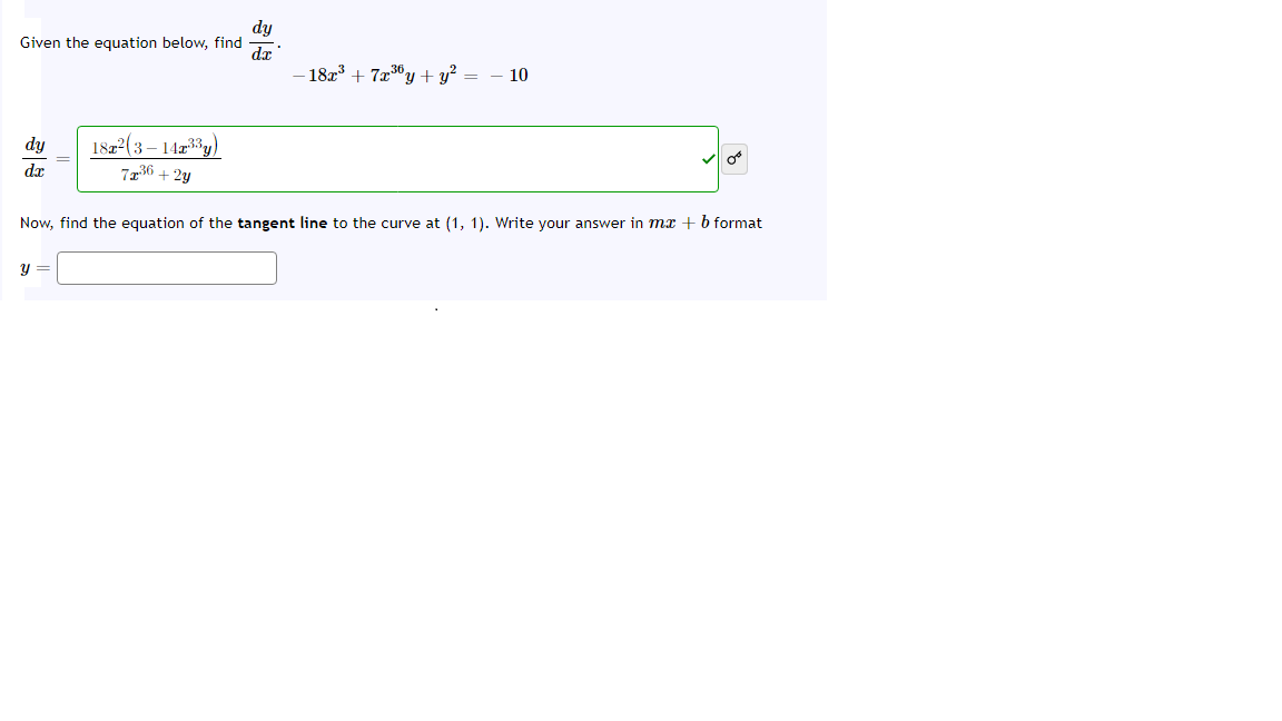 dy
Given the equation below, find
dr
182 + 7x3y + y² = – 10
1822(3 – 14z3y)
7236 + 2y
dy
dx
Now, find the equation of the tangent line to the curve at (1, 1). Write your answer in mx + b format
y =
