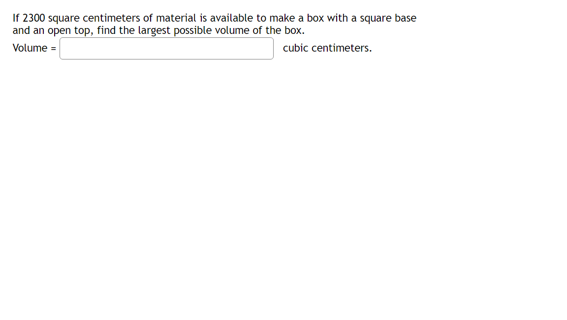 If 2300 square centimeters of material is available to make a box with a square base
and an open top, find the largest possible volume of the box.
Volume =
cubic centimeters.
