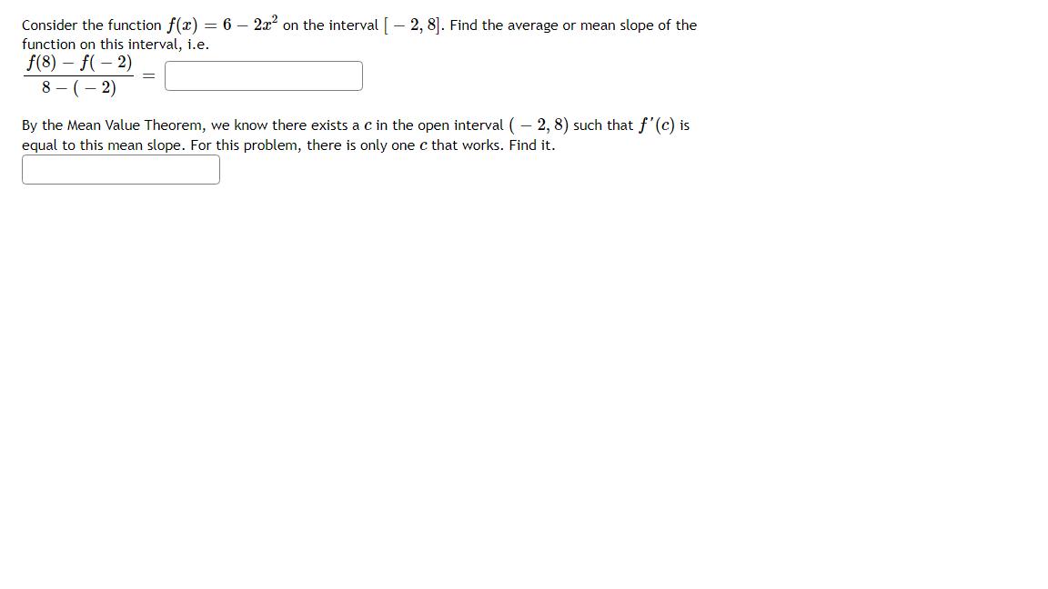 Consider the function f(x) = 6 – 2x on the interval [- 2, 8]. Find the average or mean slope of the
function on this interval, i.e.
f(8) – f( – 2)
8 - (– 2)
By the Mean Value Theorem, we know there exists a c in the open interval ( – 2, 8) such that f'(c) is
equal to this mean slope. For this problem, there is only one c that works. Find it.
