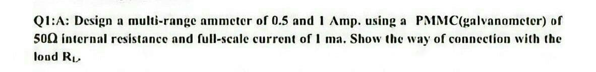 Q1:A: Design a multi-range ammeter of 0.5 and 1 Amp. using a PMMC(galvanometer) of
500 internal resistance and full-scale current of I ma. Show the way of connection with the
lond R
