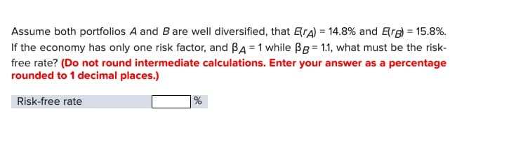 Assume both portfolios A and B are well diversified, that E(A) = 14.8% and Erg) = 15.8%.
If the economy has only one risk factor, and BA = 1 while ẞB= 1.1, what must be the risk-
free rate? (Do not round intermediate calculations. Enter your answer as a percentage
rounded to 1 decimal places.)
Risk-free rate
%