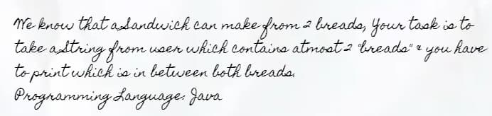 We know that a sandwich can make from 2 breads, your task is to
take a string from
user which contains atmost 2 "breads" &
to print which is in between both breads.
Programming Language: Java
& you have