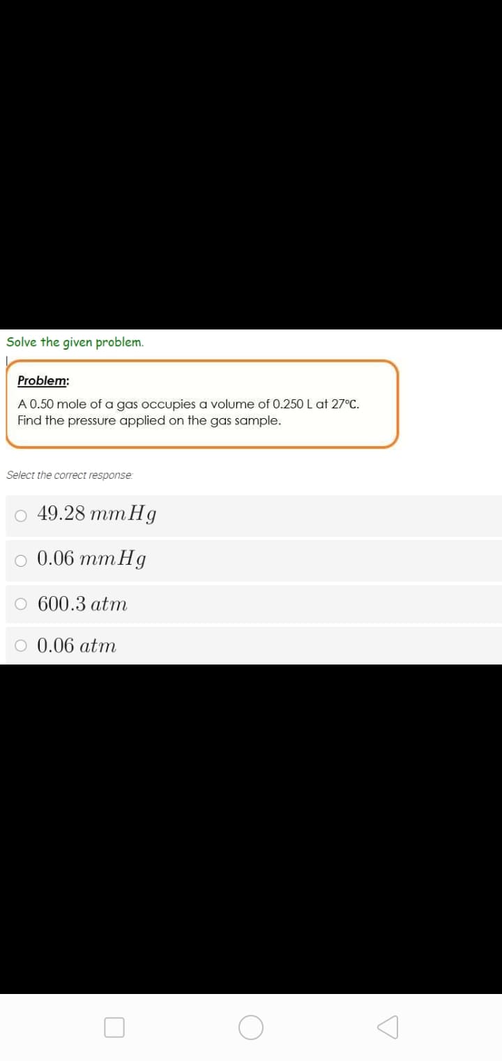 Solve the given problem.
Problem:
A 0.50 mole of a gas occupies a volume of 0.250 L at 27°C.
Find the pressure applied on the gas sample.
Select the correct response:
о 49.28 тmHg
о 0.06 тmHg
O 600.3 atm
O 0.06 atm
