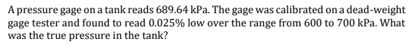 A pressure gage on a tank reads 689.64 kPa. The gage was calibrated on a dead-weight
gage tester and found to read 0.025% low over the range from 600 to 700 kPa. What
was the true pressure in the tank?
