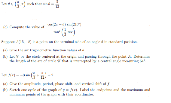 (-)
5.
such that sin 0 =
13
Let 0 €
cos(27 – 0) sin(210°)
(c) Compute the value of
tan* re
rev
Suppose A(15, –8) is a point on the terminal side of an angle 0 in standard position.
(a) Give the six trigonometric function values of 0.
(b) Let 6 be the circle centered at the origin and passing through the point A. Determine
the length of the are of circle 6 that is intercepted by a central angle measuring 54°.
Let f(x) = -3 sin
+2.
(a) Give the amplitude, period, phase shift, and vertical shift of f.
(b) Sketch one cycle of the graph of y = f(x). Label the endpoints and the maximum and
minimum points of the graph with their coordinates.
%3D
