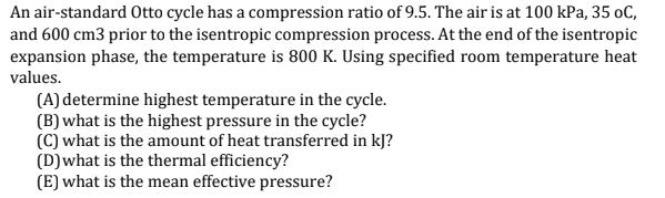 An air-standard Otto cycle has a compression ratio of 9.5. The air is at 100 kPa, 35 oC,
and 600 cm3 prior to the isentropic compression process. At the end of the isentropic
expansion phase, the temperature is 800 K. Using specified room temperature heat
values.
(A) determine highest temperature in the cycle.
(B) what is the highest pressure in the cycle?
(C) what is the amount of heat transferred in kJ?
(D)what is the thermal efficiency?
(E) what is the mean effective pressure?
