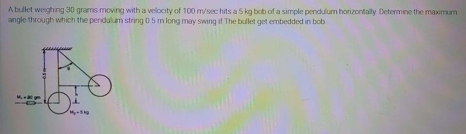 A bullet weighing 30 grams moving with a velocity of 100 m/sec hits a 5 kg bob of a simple pendulum horizontally Determine the maximum
angle through which the pendulum string 0.5 m long may swing if The bullet get embedded in bob.
M, -30 gm
Mg-5 kg
