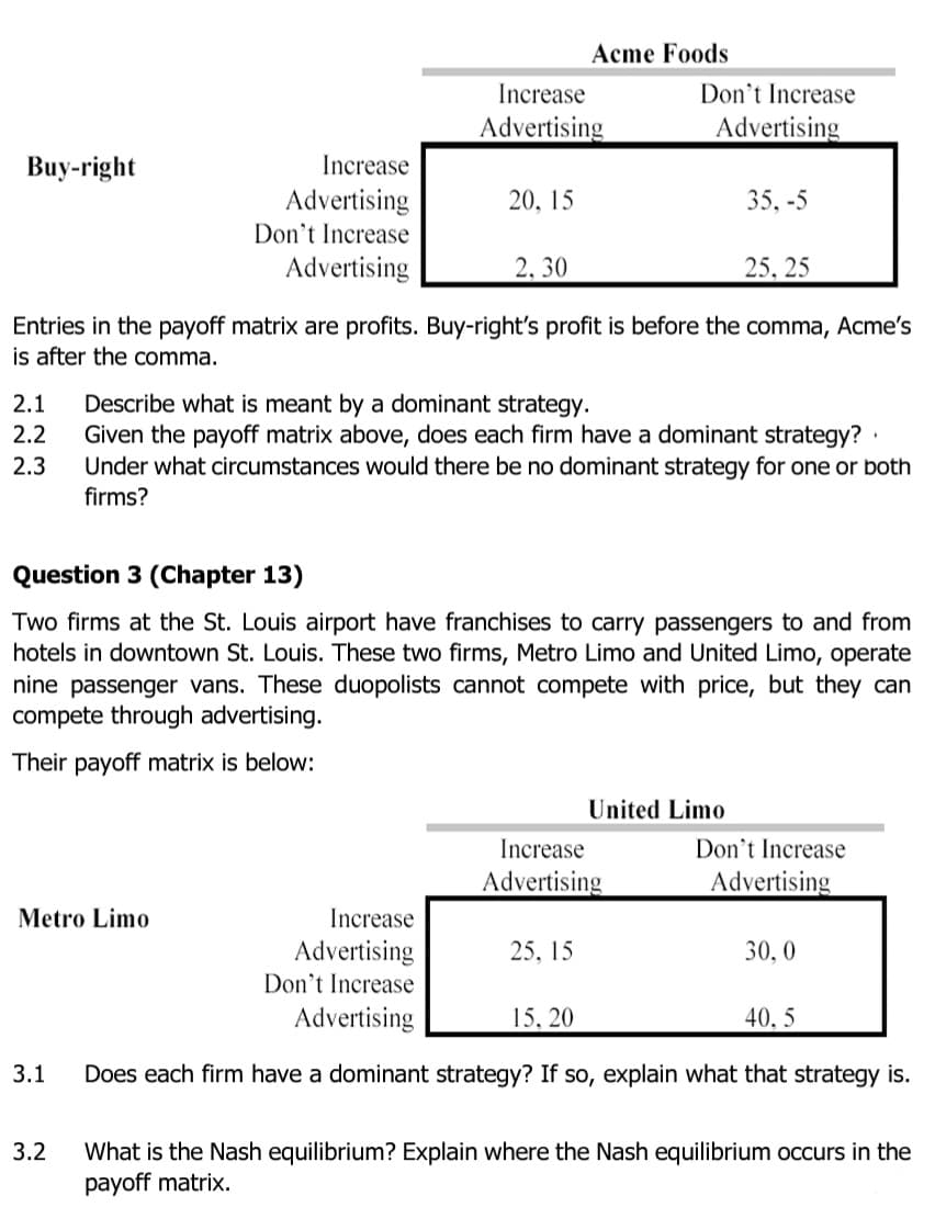 Acme Foods
Don't Increase
Advertising
Increase
Advertising
Buy-right
Increase
Advertising
Don't Increase
Advertising
20, 15
35, -5
2, 30
25, 25
Entries in the payoff matrix are profits. Buy-right's profit is before the comma, Acme's
is after the comma.
Describe what is meant by a dominant strategy.
Given the payoff matrix above, does each firm have a dominant strategy? ·
Under what circumstances would there be no dominant strategy for one or both
2.1
2.2
2.3
firms?
Question 3 (Chapter 13)
Two firms at the St. Louis airport have franchises to carry passengers to and from
hotels in downtown St. Louis. These two firms, Metro Limo and United Limo, operate
nine passenger vans. These duopolists cannot compete with price, but they can
compete through advertising.
Their payoff matrix is below:
United Limo
Don't Increase
Advertising
Increase
Advertising
Metro Limo
Increase
Advertising
Don't Increase
Advertising
25, 15
30,0
15, 20
40, 5
3.1
Does each firm have a dominant strategy? If so, explain what that strategy is.
3.2
What is the Nash equilibrium? Explain where the Nash equilibrium occurs in the
payoff matrix.
