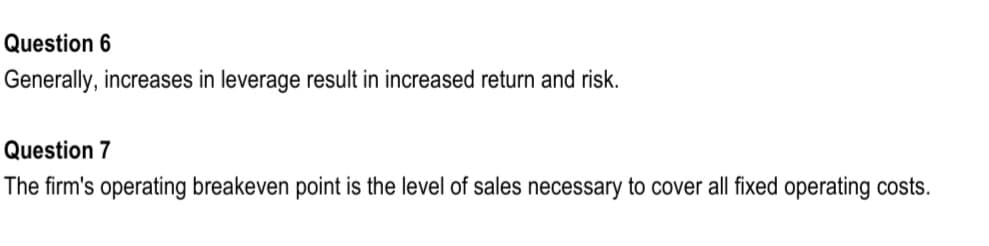 Question 6
Generally, increases in leverage result in increased return and risk.
Question 7
The firm's operating breakeven point is the level of sales necessary to cover all fixed operating costs.
