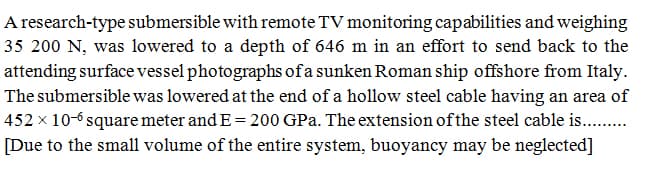 A research-type submersible with remote TV monitoring capabilities and weighing
35 200 N, was lowered to a depth of 646 m in an effort to send back to the
attending surface vessel photographs of a sunken Roman ship offshore from Italy.
The submersible was lowered at the end of a hollow steel cable having an area of
452 x 10-6 square meter and E= 200 GPa. The extension of the steel cable is. .
[Due to the small volume of the entire system, buoyancy may be neglected]
