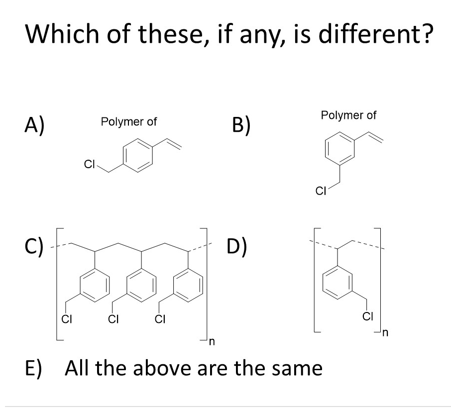 Which of these, if any, is different?
Polymer of
A)
Polymer of
B)
CI
CI
C)
D)
CI
CI
CI
CI
u,
E) All the above are the same
