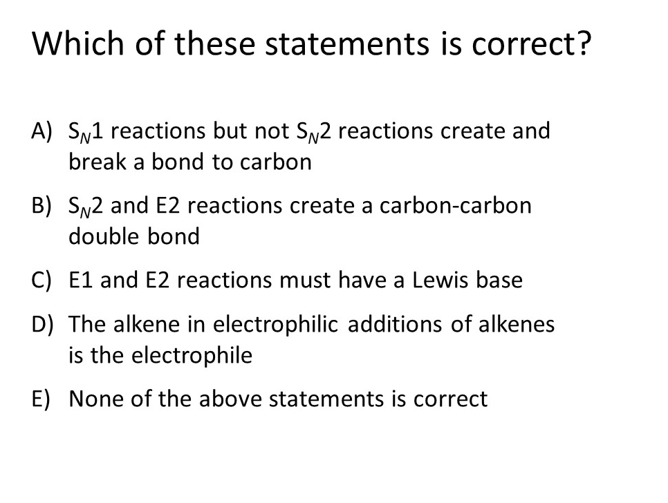 Which of these statements is correct?
A) SN1 reactions but not Sy2 reactions create and
break a bond to carbon
B) Sy2 and E2 reactions create a carbon-carbon
double bond
C) E1 and E2 reactions must have a Lewis base
D) The alkene in electrophilic additions of alkenes
is the electrophile
E) None of the above statements is correct
