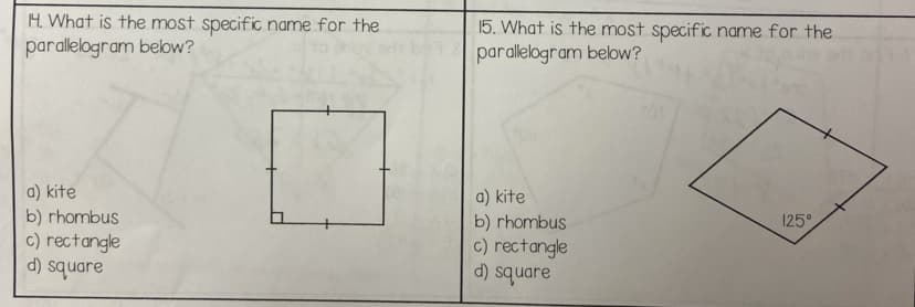 H. What is the most specific name for the
parallelogram below?
a) kite
b) rhombus
c) rectangle
d) square
15. What is the most specific name for the
parallelogram below?
a) kite
b) rhombus
c) rectangle
d) square
125°