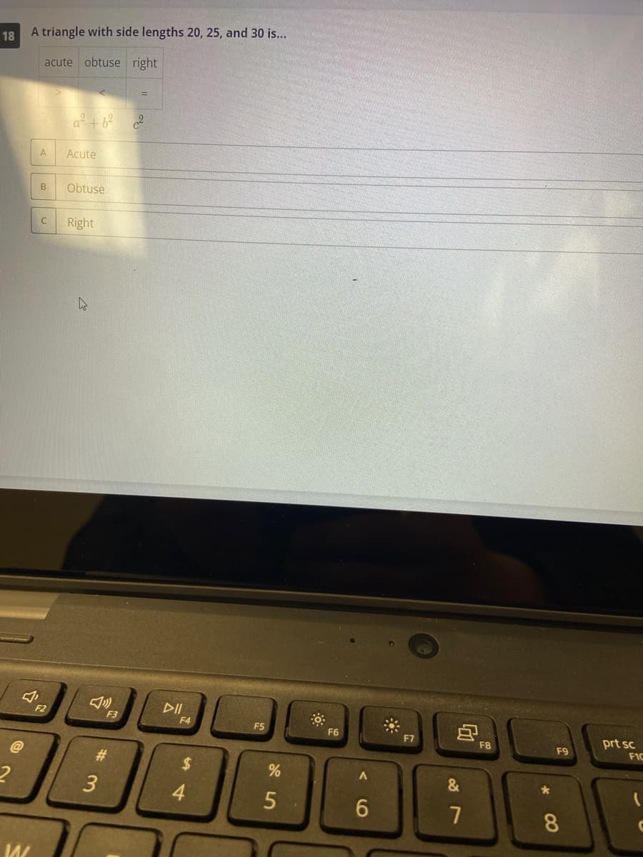 18
W
A triangle with side lengths 20, 25, and 30 is...
acute obtuse right
A
B
C
2
a² +6²
Acute
Obtuse
Right
F3
#3
=
2
DII
F4
tA
$
4
F5
%
5
F6
A
6
F7
&
G
7
F8
*
CO
F9
prt sc
FIC