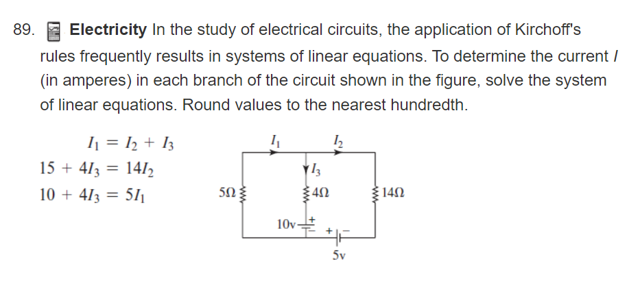 89. E Electricity In the study of electrical circuits, the application of Kirchoff's
rules frequently results in systems of linear equations. To determine the current /
(in amperes) in each branch of the circuit shown in the figure, solve the system
of linear equations. Round values to the nearest hundredth.
I = ½ + I3
I
15 + 413 = 1412
10 + 413 = 51ı
5Ω
140
10v-
5v
ww

