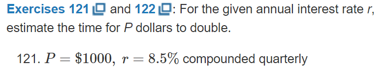 Exercises 121 O and 122 O: For the given annual interest rate r,
estimate the time for P dollars to double.
121. P = $1000, r = 8.5% compounded quarterly
