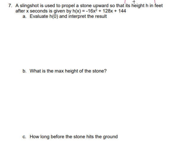 7. A slingshot is used to propel a stone upward so that its height h in feet
after x seconds is given by h(x) = -16x² + 128x + 144
a. Evaluate h(0) and interpret the result
b. What is the max height of the stone?
c. How long before the stone hits the ground
