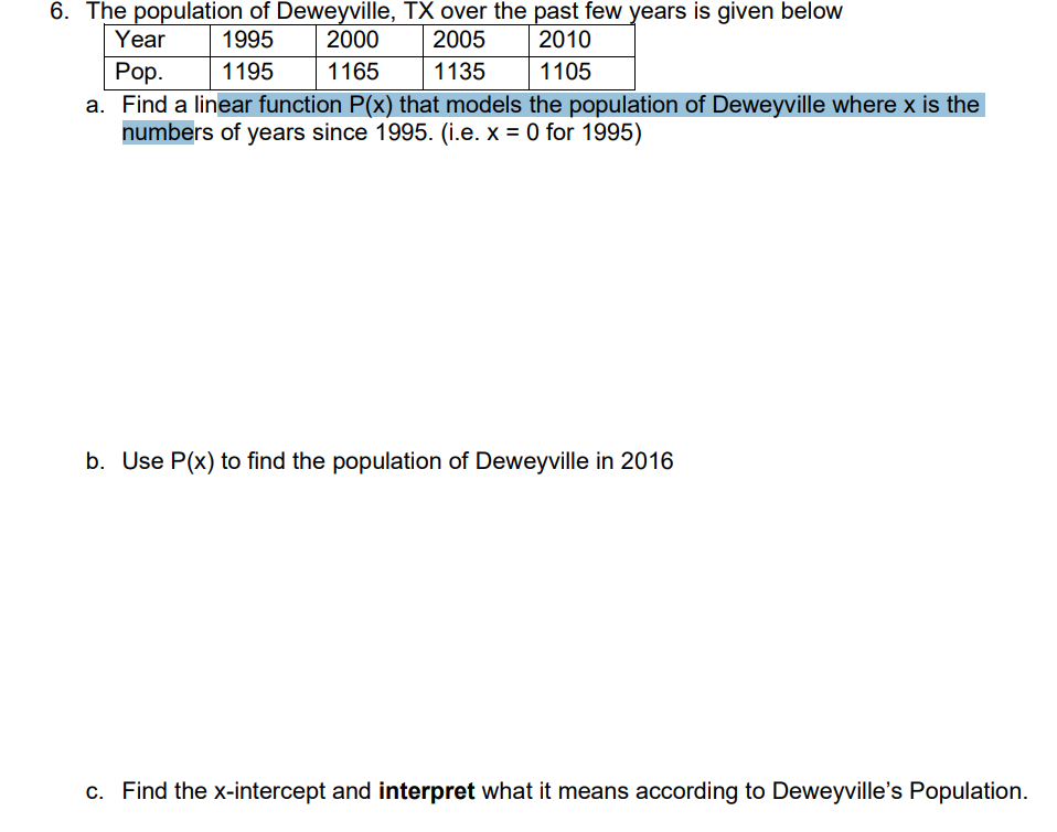 6. The population of Deweyville, TX over the past few years is given below
2005
Year
1995
2000
2010
Рор.
a. Find a linear function P(x) that models the population of Deweyville where x is the
numbers of years since 1995. (i.e. x = 0 for 1995)
1195
1165
1135
1105
b. Use P(x) to find the population of Deweyville in 2016
c. Find the x-intercept and interpret what it means according to Deweyville's Population.
