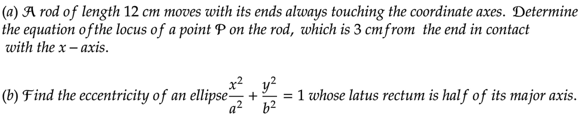 (a) A rod of length 12 cm moves with its ends always touching the coordinate axes. Determine
the equation of the locus of a point P on the rod, which is 3 cm from the end in contact
with the x-axis.
(b) Find the eccentricity of an ellipse-
x² y²
+
q²
= 1 whose latus rectum is half of its major axis.
6²