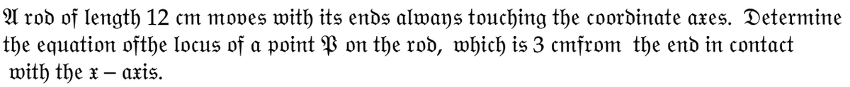 A rod of length 12 cm moves with its ends always touching the coordinate axes. Determine
the equation ofthe locus of a point P on the rod, which is 3 cmfrom the end in contact
with the x - axis.