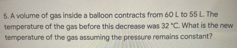 5. A volume of gas inside a balloon contracts from 6OL to 55 L. The
temperature of the gas before this decrease was 32 °C. What is the new
temperature of the gas assuming the pressure remains constant?
