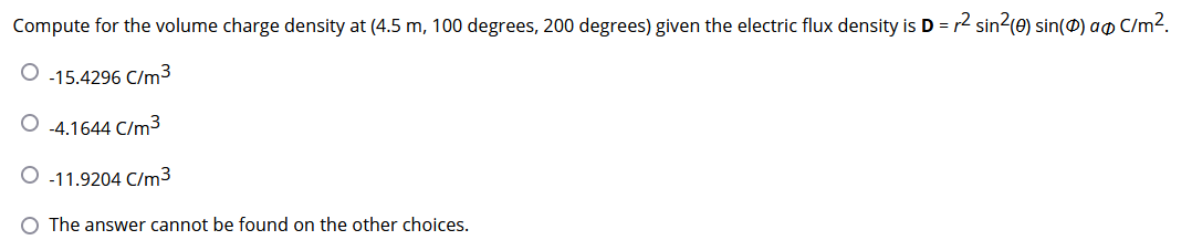 Compute for the volume charge density at (4.5 m, 100 degrees, 200 degrees) given the electric flux density is D = r2 sin2(0) sin(0) ao C/m2.
O -15.4296 C/m3
O 4.1644 C/m3
O -11.9204 C/m3
O The answer cannot be found on the other choices.
