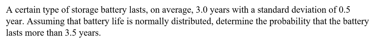 A certain type of storage battery lasts, on average, 3.0 years with a standard deviation of 0.5
year. Assuming that battery life is normally distributed, determine the probability that the battery
lasts more than 3.5 years.
