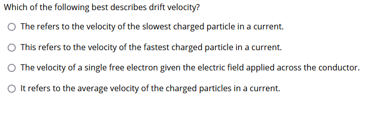 Which of the following best describes drift velocity?
O The refers to the velocity of the slowest charged particle in a current.
O This refers to the velocity of the fastest charged particle in a current.
O The velocity of a single free electron given the electric field applied across the conductor.
O It refers to the average velocity of the charged particles in a current.
