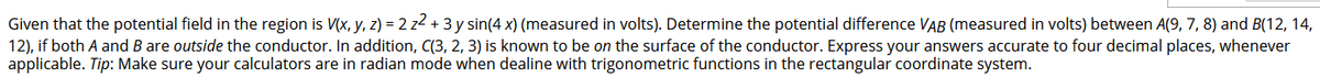 Given that the potential field in the region is V(x, y, z) = 2 z2 + 3 y sin(4 x) (measured in volts). Determine the potential difference VAB (measured in volts) between A(9, 7, 8) and B(12, 14,
12), if both A and B are outside the conductor. In addition, C(3, 2, 3) is known to be on the surface of the conductor. Express your answers accurate to four decimal places, whenever
applicable. Tip: Make sure your calculators are in radian mode when dealine with trigonometric functions in the rectangular coordinate system.
