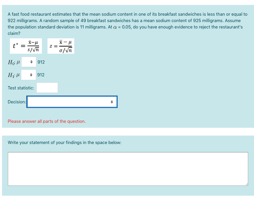 A fast food restaurant estimates that the mean sodium content in one of its breakfast sandwiches is less than or equal to
922 milligrams. A random sample of 49 breakfast sandwiches has a mean sodium content of 925 milligrams. Assume
the population standard deviation is 11 milligrams. At a = 0.05, do you have enough evidence to reject the restaurant's
claim?
X-u
t* =
s//n
0/\n
+ 912
H H
+ 912
Test statistic:
Decision:
Please answer all parts of the question.
Write your statement of your findings in the space below:
