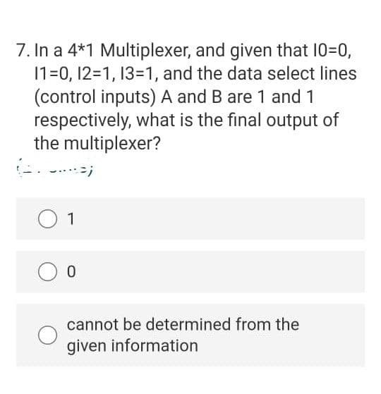 7. In a 4*1 Multiplexer, and given that 10=0,
1=0, 12=1, 13=1, and the data select lines
(control inputs) A and B are 1 and 1
respectively, what is the final output of
the multiplexer?
1
0.
cannot be determined from the
given information
