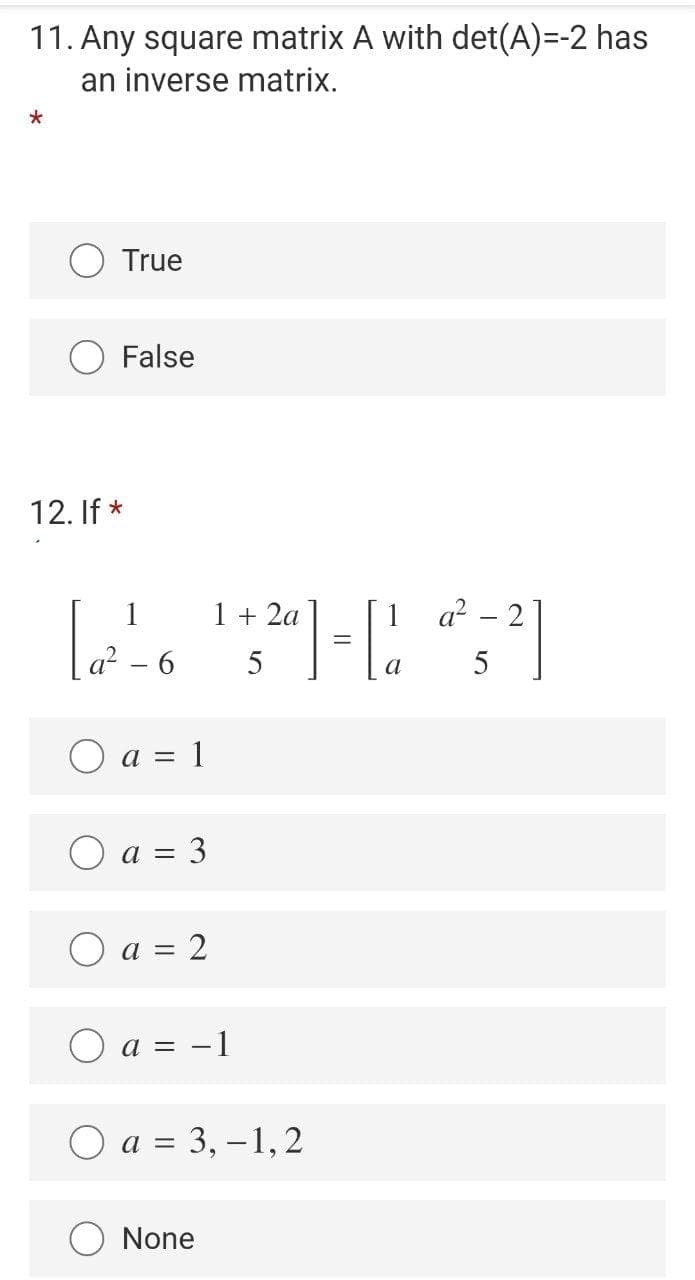 11. Any square matrix A with det(A)=-2 has
an inverse matrix.
True
False
12. If *
1
1 + 2a
a? – 2
5
a
5
|
O a = 1
O a = 3
O a = 2
O a = -1
a = 3, –1,2
None
