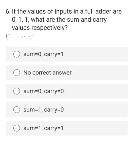 6. If the values of inputs in a full adder are
0, 1, 1, what are the sum and carry
values respectively?
sum=0, carry=1
No correct answer
sum=0, carry3D0
sum=1, carry=0
sum=1, carry=1
