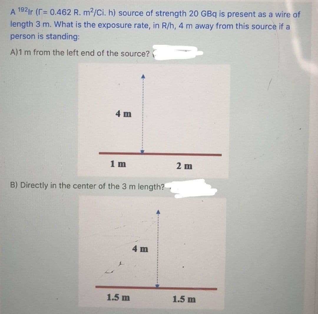 A 192ir (r= 0.462 R. m2/Ci. h) source of strength 20 GBq is present as a wire of
%3D
length 3 m. What is the exposure rate, in R/h, 4 m away from this source if a
person is standing:
A)1 m from the left end of the source?(
4 m
1 m
2 m
B) Directly in the center of the 3 m length?
4 m
1.5 m
1.5 m
