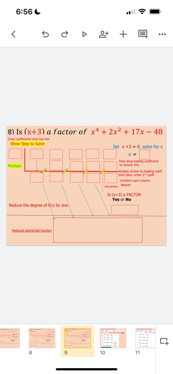 6:56 C
+
...
8) Is (x+3) a factor of x4 + 2x2 + 17x – 48
-
Drop coefficients onto top line
Show Step to Solve
Set x +3 = 0, solve for x
X =
Then drop leading coefficient
Multiply
to answer line.
Multiply divisor by leading coeff.
then place under 2d coeff.
Combine each column.
(Remainder Repeat
Is (x+3) a FACTOR
Yes or No
Reduce the degree of f(x) by
one.
Reduced polynomial function
- s
ed -s
8
9
10
11
