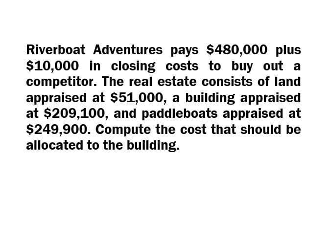 Riverboat Adventures pays $480,000 plus
$10,000 in closing costs to buy out a
competitor. The real estate consists of land
appraised at $51,000, a building appraised
at $209,100, and paddleboats appraised at
$249,900. Compute the cost that should be
allocated to the building.