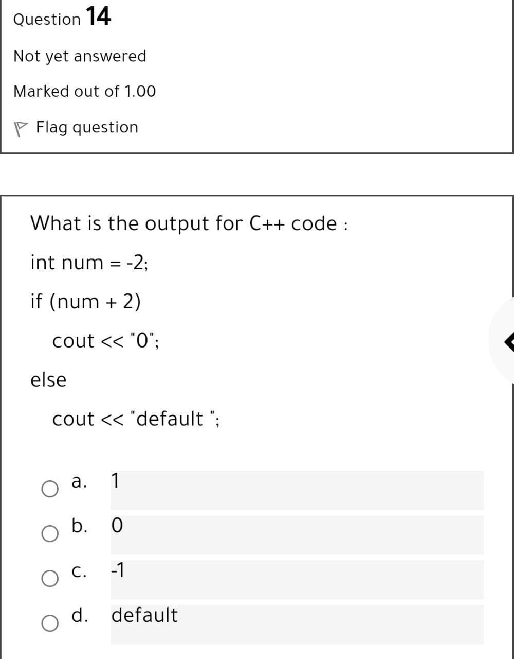 Question 14
Not yet answered
Marked out of 1.00
P Flag question
What is the output for C++ code :
int num
-2;
=
if (num + 2)
cout << "O";
else
cout << "default ";
а.
1
b. 0
O C.
-1
d.
default
