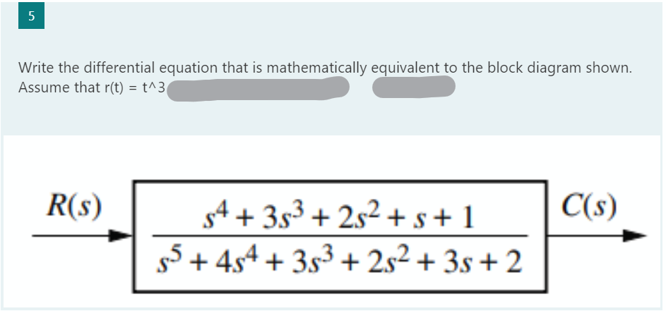 5
Write the differential equation that is mathematically equivalent to the block diagram shown.
Assume that r(t) = t^3
R(s)
54 +35³ +25² + s +1
55+ 454 +35³ +25² +35+2
C(s)