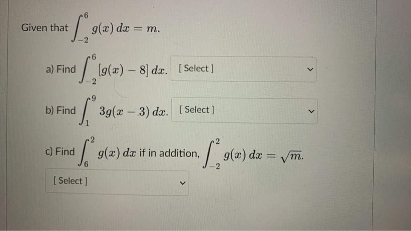 Given that
9(x) da
= m.
a) Find / lg(2) – 8) da. [s
[ Select ]
6.
39(2 –
[ Select ]
b) Find
- 3) dx. [Select]
c) Find
g(x)
6.
|g(x) dæ = /m.
dx if in addition,
т.
%3D
-2
[ Select ]
>
