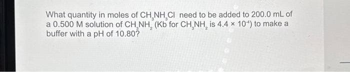 What quantity in moles of CH NH,CI need to be added to 200.0 mL of
a 0.500 M solution of CH,NH, (Kb for CH₂NH₂ is 4.4 x 10^) to make a
buffer with a pH of 10.80?