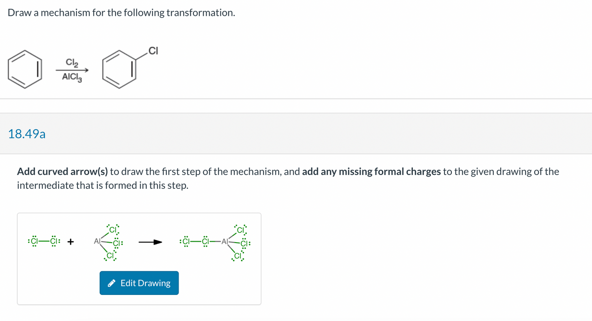 Draw a mechanism for the following transformation.
18.49a
Cl₂
AICI
CI
Add curved arrow(s) to draw the first step of the mechanism, and add any missing formal charges to the given drawing of the
intermediate that is formed in this step.
:CI—CI: +
Edit Drawing
:CI—CI—AI