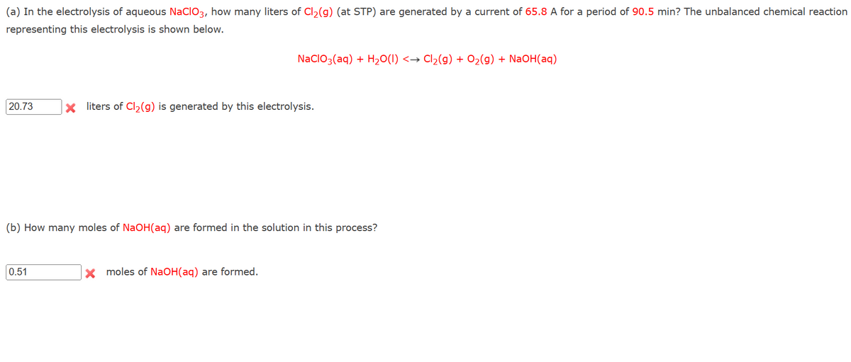 (a) In the electrolysis of aqueous NaClO3, how many liters of Cl₂(g) (at STP) are generated by a current of 65.8 A for a period of 90.5 min? The unbalanced chemical reaction
representing this electrolysis is shown below.
20.73
0.51
NaClO3(aq) + H₂O(1) <→ Cl₂(g) + O₂(g) + NaOH(aq)
X liters of Cl₂(g) is generated by this electrolysis.
(b) How many moles of NaOH(aq) are formed in the solution in this process?
X moles of NaOH(aq) are formed.