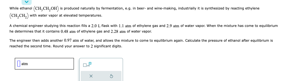 While ethanol (CH₂CH₂OH) is produced naturally by fermentation, e.g. in beer- and wine-making, industrially it is synthesized by reacting ethylene
(CH₂CH₂) with water vapor at elevated temperatures.
A chemical engineer studying this reaction fills a 2.0 L flask with 1.1 atm of ethylene gas and 2.9 atm of water vapor. When the mixture has come to equilibrium
he determines that it contains 0.48 atm of ethylene gas and 2.28 atm of water vapor.
The engineer then adds another 0.97 atm of water, and allows the mixture to come to equilibrium again. Calculate the pressure of ethanol after equilibrium is
reached the second time. Round your answer to 2 significant digits.
atm
X
5