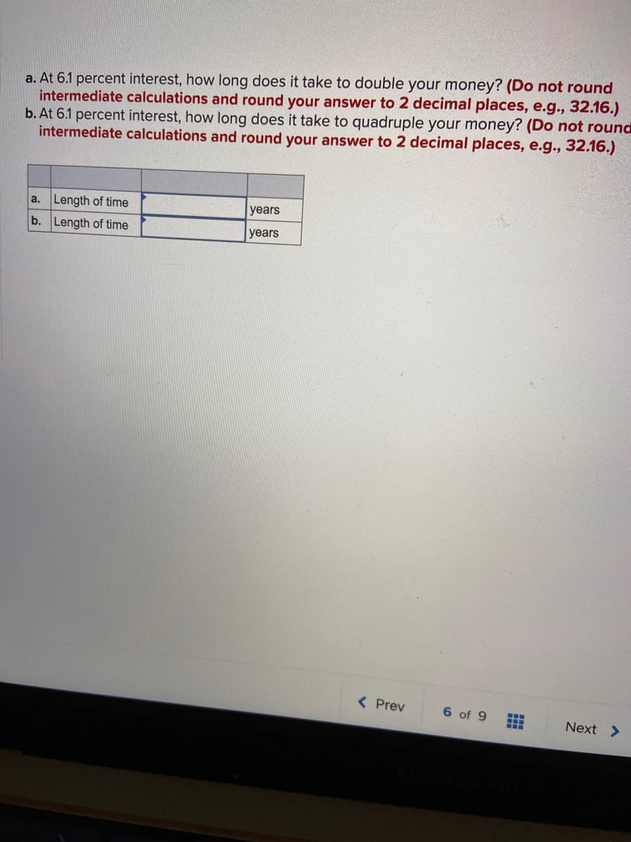 a. At 6.1 percent interest, how long does it take to double your money? (Do not round
intermediate calculations and round your answer to 2 decimal places, e.g., 32.16.)
b. At 6.1 percent interest, how long does it take to quadruple your money? (Do not round
intermediate calculations and round your answer to 2 decimal places, e.g., 32.16.)
a. Length of time
years
b. Length of time
years
( Prev
6 of 9
...
Next >
