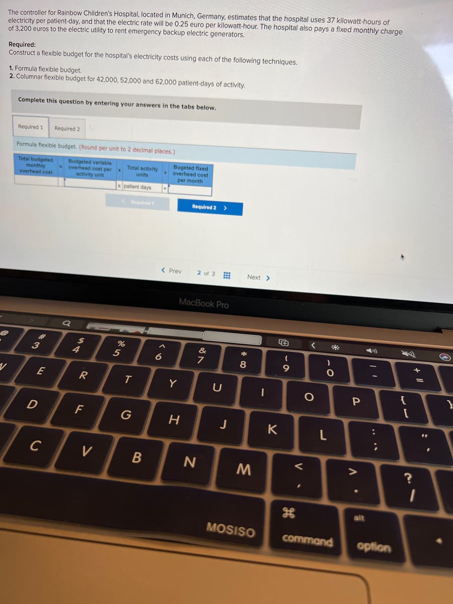 The controller for Rainbow Children's Hospital, located in Munich, Germany, estimates that the hospital uses 37 kilowatt-hours of
electricity per patient-day, and that the electric rate will be 0.25 euro per kilowatt-hour. The hospital also pays a fixed monthly charge
of 3,200 euros to the electric utility to rent emergency backup electric generators.
Required:
Construct a flexible budget for the hospital's electricity costs using each of the following techniques.
1. Formula flexible budget.
2. Columnar flexible budget for 42,000, 52,000 and 62,000 patient-days of activity.
Complete this question by entering your answers in the tabs below.
Required 1
Required 2
Formula flexible budget. (Round per unit to 2 decimal places.)
Total budgeted
monthly
overhead cost
Budgeted variable
-overhead cost per x
activity unit
Total activity
units
Bugeted fixed
+ overhead cost
per month
patient days
<Required 1
Required 2 >
< Prev
2 of 3
Next >
MacBook Pro
**
23
3
%
&
+
5
E
Y
{
F
G
H
K
V
alt
MOSISO
command
option
