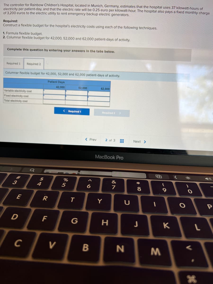 The controller for Rainbow Children's Hospital, located in Munich, Germany, estimates that the hospital uses 37 kilowatt-hours of
electricity per patient-day, and that the electric rate will be 0.25 euro per kilowatt-hour. The hospital also pays a fixed monthly charge
of 3,200 euros to the electric utility to rent emergency backup electric generators.
Required:
Construct a flexible budget for the hospital's electricity costs using each of the following techniques.
1. Formula flexible budget.
2. Columnar flexible budget for 42,000, 52,000 and 62,000 patient-days of activity.
Complete this question by entering your answers in the tabs below.
Required 1
Required 2
Columnar flexible budget for 42,000, 52,000 and 62,000 patient-days of activity.
Patient Days
42,000
52,000
62,000
Variable electricity cost
Fixed electricity cost
Total electricity cost
< Required 1
Required 2
< Prev
2 of 3
Next >
MacBook Pro
#3
3
%24
4
&
5
6
7
E
R
Y
F
G
K
C
V
* CO
